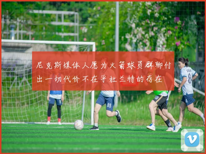 尼克斯媒体人愿为火箭球员群聊付出一切代价不在乎杜兰特的存在