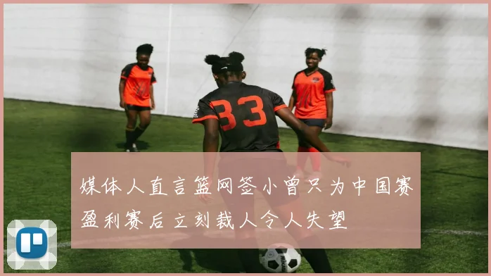 媒体人直言篮网签小曾只为中国赛盈利赛后立刻裁人令人失望