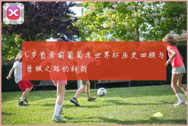 C罗首秀前葡萄牙世界杯历史回顾与晋级之路的转折