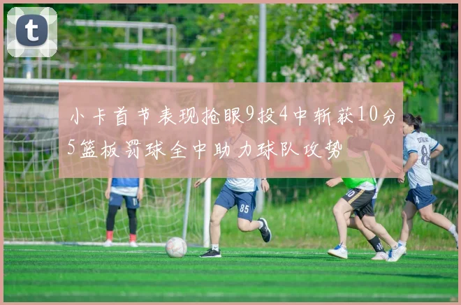 小卡首节表现抢眼9投4中斩获10分5篮板罚球全中助力球队攻势