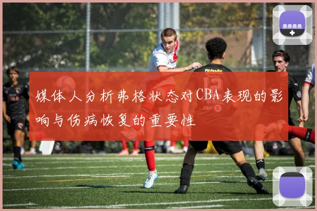 媒体人分析弗格状态对CBA表现的影响与伤病恢复的重要性
