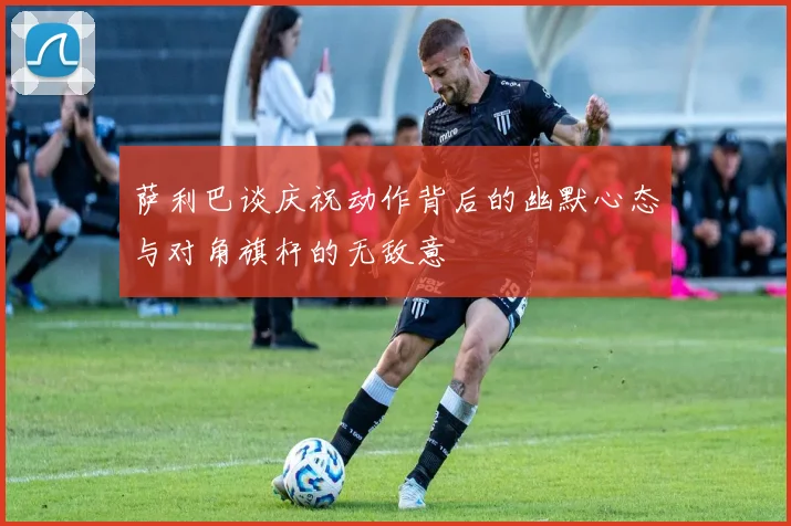 萨利巴谈庆祝动作背后的幽默心态与对角旗杆的无敌意