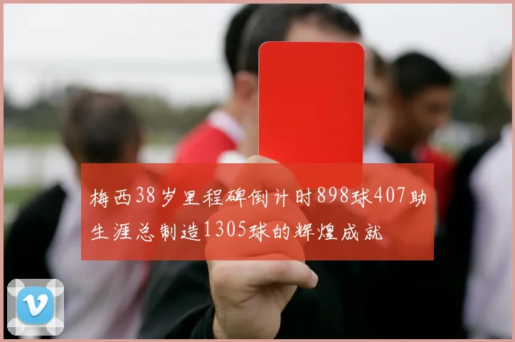 梅西38岁里程碑倒计时898球407助生涯总制造1305球的辉煌成就