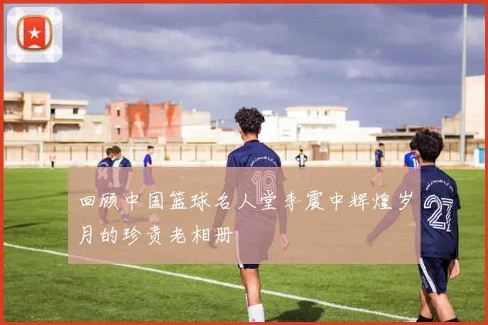 回顾中国篮球名人堂李震中辉煌岁月的珍贵老相册