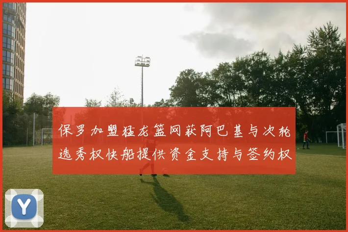 保罗加盟猛龙篮网获阿巴基与次轮选秀权快船提供资金支持与签约权