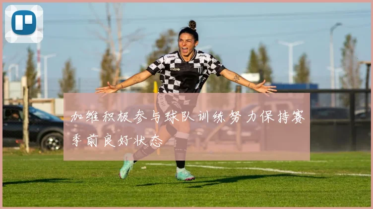 加维积极参与球队训练努力保持赛季前良好状态