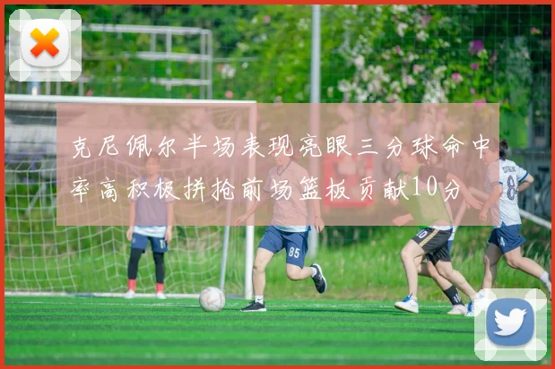 克尼佩尔半场表现亮眼三分球命中率高积极拼抢前场篮板贡献10分