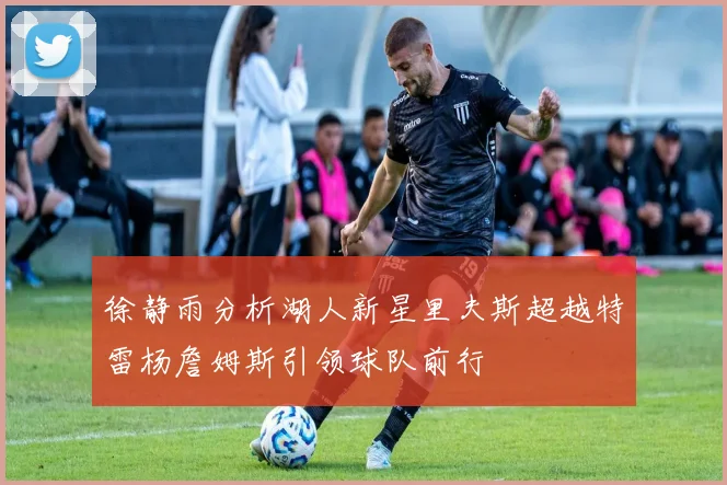 徐静雨分析湖人新星里夫斯超越特雷杨詹姆斯引领球队前行