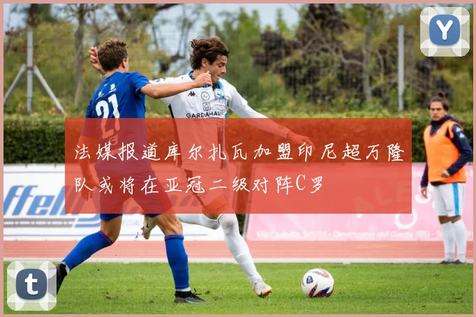 法媒报道库尔扎瓦加盟印尼超万隆队或将在亚冠二级对阵C罗