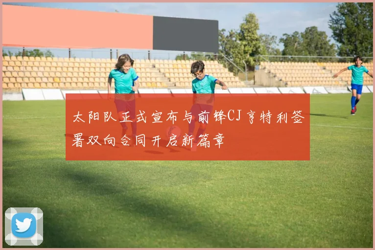 太阳队正式宣布与前锋CJ亨特利签署双向合同开启新篇章