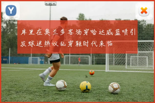 库里在奥兰多客场穿哈达威蓝喷引发球迷热议乱穿鞋时代来临