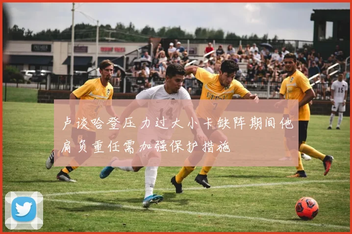 卢谈哈登压力过大小卡缺阵期间他肩负重任需加强保护措施