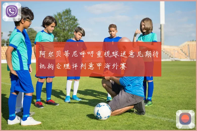 阿尔贝蒂尼呼吁重视球迷意见期待机构合理评判意甲海外赛