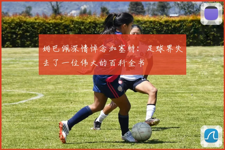 姆巴佩深情悼念加塞特：足球界失去了一位伟大的百科全书