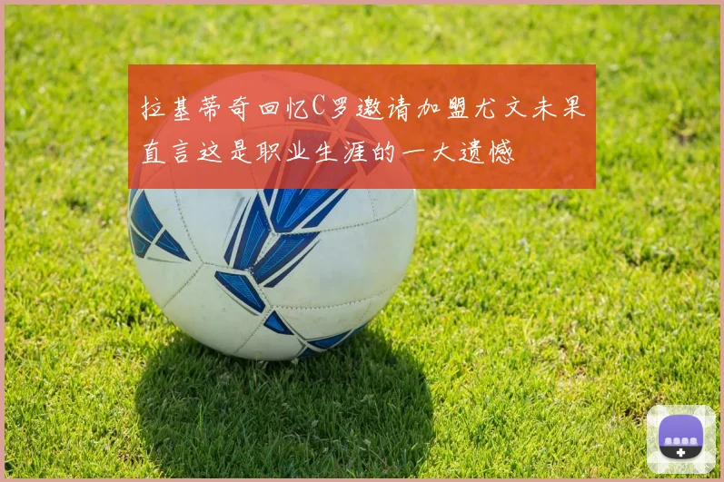 拉基蒂奇回忆C罗邀请加盟尤文未果直言这是职业生涯的一大遗憾