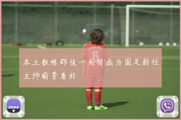 本土教练邵佳一或将成为国足新任主帅前景看好