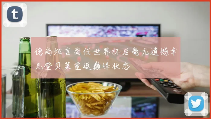 德尚坦言离任世界杯后毫无遗憾幸见登贝莱重返巅峰状态