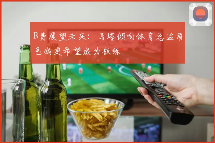 B费展望未来：马塔倾向体育总监角色我更希望成为教练