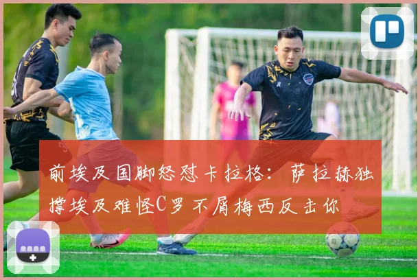 前埃及国脚怒怼卡拉格：萨拉赫独撑埃及难怪C罗不屑梅西反击你