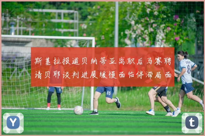 斯基拉报道贝纳蒂亚离职后马赛聘请贝耶谈判进展缓慢面临停滞局面