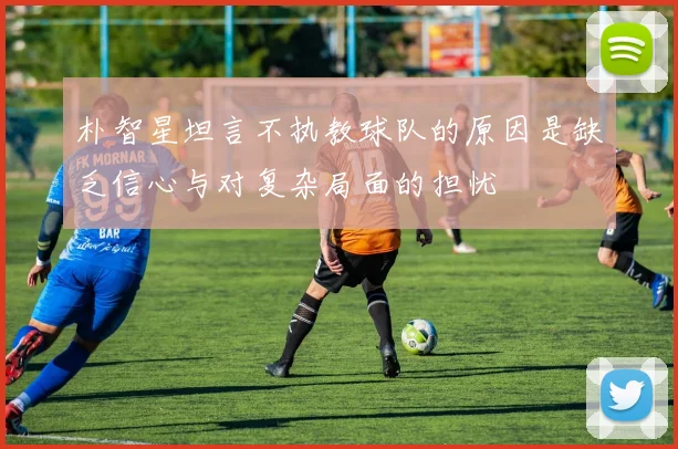 朴智星坦言不执教球队的原因是缺乏信心与对复杂局面的担忧