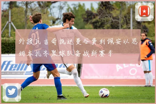 外援瓦吉奇抵达曼谷费利佩安以恩姆本扎齐聚球队备战新赛季