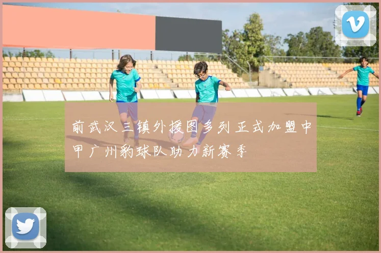 前武汉三镇外援图多列正式加盟中甲广州豹球队助力新赛季