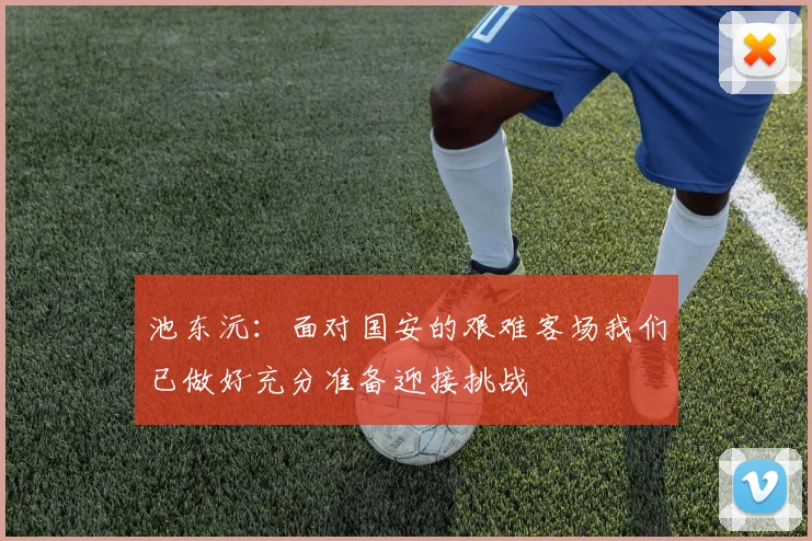 池东沅：面对国安的艰难客场我们已做好充分准备迎接挑战