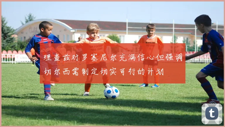 理查兹对罗塞尼尔充满信心但强调切尔西需制定切实可行的计划