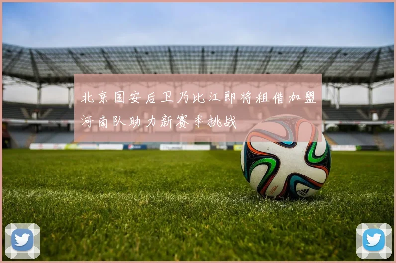 北京国安后卫乃比江即将租借加盟河南队助力新赛季挑战
