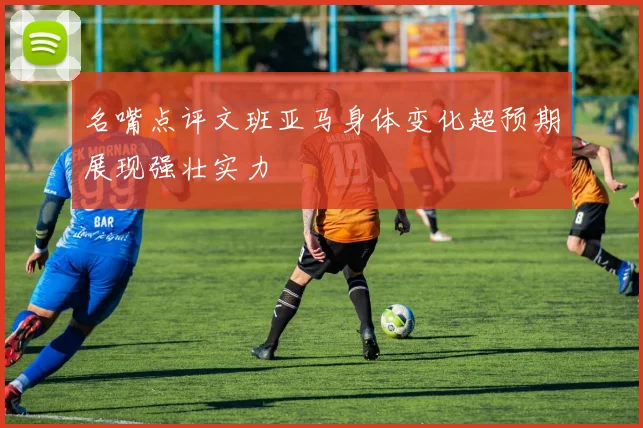 名嘴点评文班亚马身体变化超预期展现强壮实力