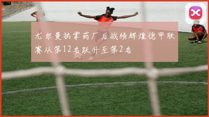 尤尔曼执掌药厂后战绩辉煌德甲联赛从第12名跃升至第2名