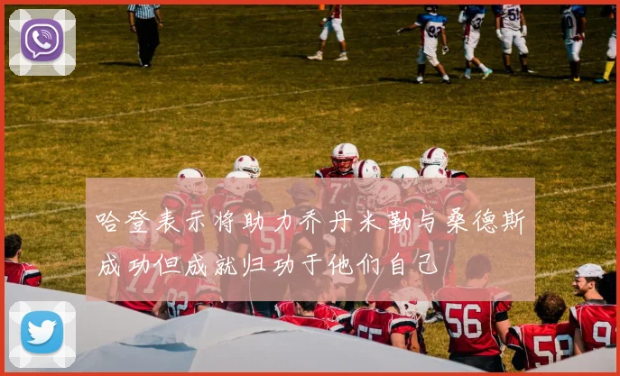 哈登表示将助力乔丹米勒与桑德斯成功但成就归功于他们自己
